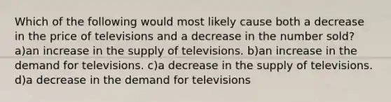 Which of the following would most likely cause both a decrease in the price of televisions and a decrease in the number sold? a)an increase in the supply of televisions. b)an increase in the demand for televisions. c)a decrease in the supply of televisions. d)a decrease in the demand for televisions