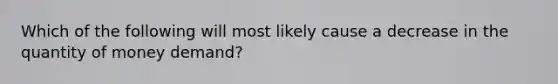 Which of the following will most likely cause a decrease in the quantity of money demand?