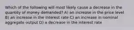 Which of the following will most likely cause a decrease in the quantity of money demanded? A) an increase in the price level B) an increase in the interest rate C) an increase in nominal aggregate output D) a decrease in the interest rate