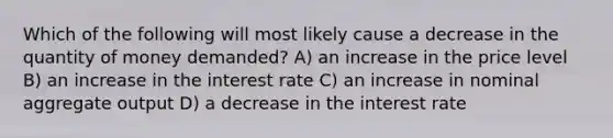 Which of the following will most likely cause a decrease in the quantity of money demanded? A) an increase in the price level B) an increase in the interest rate C) an increase in nominal aggregate output D) a decrease in the interest rate