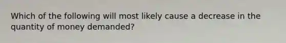 Which of the following will most likely cause a decrease in the quantity of money​ demanded?