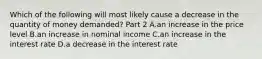 Which of the following will most likely cause a decrease in the quantity of money​ demanded? Part 2 A.an increase in the price level B.an increase in nominal income C.an increase in the interest rate D.a decrease in the interest rate