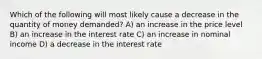 Which of the following will most likely cause a decrease in the quantity of money demanded? A) an increase in the price level B) an increase in the interest rate C) an increase in nominal income D) a decrease in the interest rate