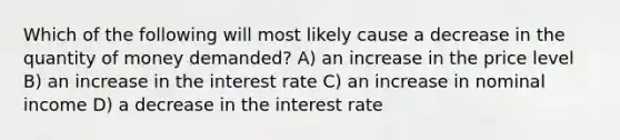 Which of the following will most likely cause a decrease in the quantity of money demanded? A) an increase in the price level B) an increase in the interest rate C) an increase in nominal income D) a decrease in the interest rate