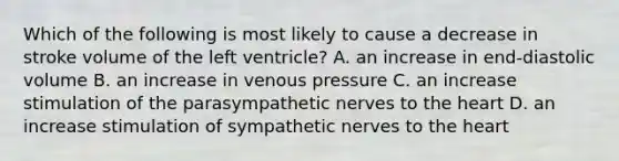 Which of the following is most likely to cause a decrease in stroke volume of the left ventricle? A. an increase in end-diastolic volume B. an increase in venous pressure C. an increase stimulation of the parasympathetic nerves to the heart D. an increase stimulation of sympathetic nerves to the heart