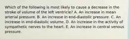 Which of the following is most likely to cause a decrease in the stroke of volume of the left ventricle? A. An increase in mean arterial pressure. B. An increase in end-diastolic pressure. C. An increase in end-diastolic volume. D. An increase in the activity of sympathetic nerves to the heart. E. An increase in central venous pressure.