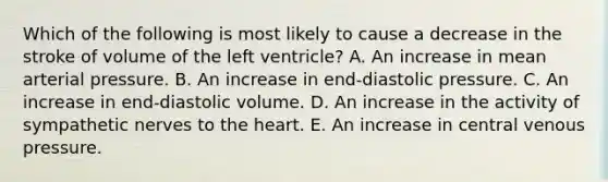 Which of the following is most likely to cause a decrease in the stroke of volume of the left ventricle? A. An increase in mean arterial pressure. B. An increase in end-diastolic pressure. C. An increase in end-diastolic volume. D. An increase in the activity of sympathetic nerves to the heart. E. An increase in central venous pressure.