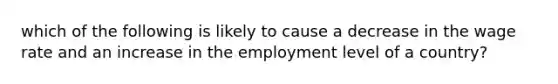 which of the following is likely to cause a decrease in the wage rate and an increase in the employment level of a country?