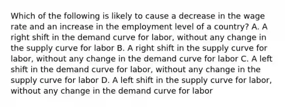 Which of the following is likely to cause a decrease in the wage rate and an increase in the employment level of a country? A. A right shift in the demand curve for labor, without any change in the supply curve for labor B. A right shift in the supply curve for labor, without any change in the demand curve for labor C. A left shift in the demand curve for labor, without any change in the supply curve for labor D. A left shift in the supply curve for labor, without any change in the demand curve for labor