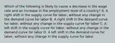 Which of the following is likely to cause a decrease in the wage rate and an increase in the employment level of a country? A. A right shift in the supply curve for labor, without any change in the demand curve for labor B. A right shift in the demand curve for labor, without any change in the supply curve for labor C. A left shift in the supply curve for labor, without any change in the demand curve for labor D. A left shift in the demand curve for labor, without any change in the supply curve for labor