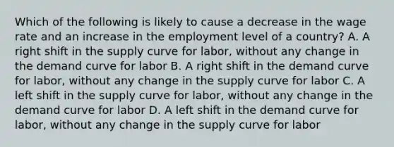 Which of the following is likely to cause a decrease in the wage rate and an increase in the employment level of a country? A. A right shift in the supply curve for labor, without any change in the demand curve for labor B. A right shift in the demand curve for labor, without any change in the supply curve for labor C. A left shift in the supply curve for labor, without any change in the demand curve for labor D. A left shift in the demand curve for labor, without any change in the supply curve for labor