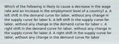 Which of the following is likely to cause a decrease in the wage rate and an increase in the employment level of a country? a. A left shift in the demand curve for labor, without any change in the supply curve for labor b. A left shift in the supply curve for labor, without any change in the demand curve for labor c. A right shift in the demand curve for labor, without any change in the supply curve for labor d. A right shift in the supply curve for labor, without any change in the demand curve for labor