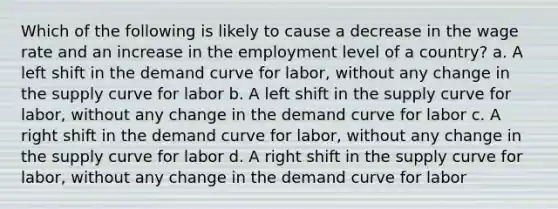 Which of the following is likely to cause a decrease in the wage rate and an increase in the employment level of a country? a. A left shift in the demand curve for labor, without any change in the supply curve for labor b. A left shift in the supply curve for labor, without any change in the demand curve for labor c. A right shift in the demand curve for labor, without any change in the supply curve for labor d. A right shift in the supply curve for labor, without any change in the demand curve for labor