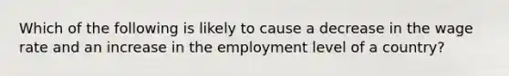 Which of the following is likely to cause a decrease in the wage rate and an increase in the employment level of a country?