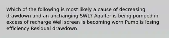 Which of the following is most likely a cause of decreasing drawdown and an unchanging SWL? Aquifer is being pumped in excess of recharge Well screen is becoming worn Pump is losing efficiency Residual drawdown