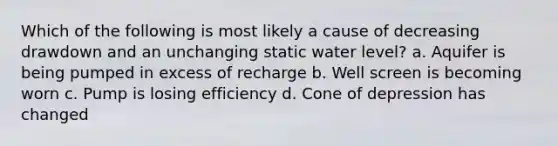 Which of the following is most likely a cause of decreasing drawdown and an unchanging static water level? a. Aquifer is being pumped in excess of recharge b. Well screen is becoming worn c. Pump is losing efficiency d. Cone of depression has changed