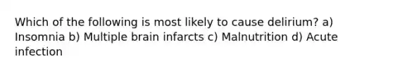 Which of the following is most likely to cause delirium? a) Insomnia b) Multiple brain infarcts c) Malnutrition d) Acute infection