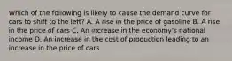 Which of the following is likely to cause the demand curve for cars to shift to the left? A. A rise in the price of gasoline B. A rise in the price of cars C. An increase in the economy's national income D. An increase in the cost of production leading to an increase in the price of cars