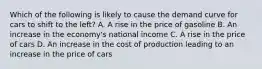 Which of the following is likely to cause the demand curve for cars to shift to the left? A. A rise in the price of gasoline B. An increase in the economy's national income C. A rise in the price of cars D. An increase in the cost of production leading to an increase in the price of cars