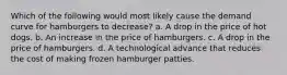 Which of the following would most likely cause the demand curve for hamburgers to decrease? a. A drop in the price of hot dogs. b. An increase in the price of hamburgers. c. A drop in the price of hamburgers. d. A technological advance that reduces the cost of making frozen hamburger patties.