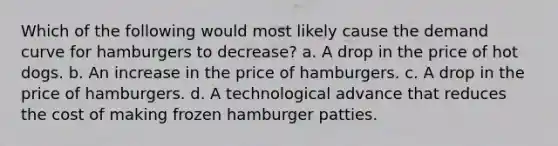 Which of the following would most likely cause the demand curve for hamburgers to decrease? a. A drop in the price of hot dogs. b. An increase in the price of hamburgers. c. A drop in the price of hamburgers. d. A technological advance that reduces the cost of making frozen hamburger patties.