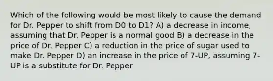 Which of the following would be most likely to cause the demand for Dr. Pepper to shift from D0 to D1? A) a decrease in income, assuming that Dr. Pepper is a normal good B) a decrease in the price of Dr. Pepper C) a reduction in the price of sugar used to make Dr. Pepper D) an increase in the price of 7-UP, assuming 7-UP is a substitute for Dr. Pepper