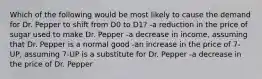 Which of the following would be most likely to cause the demand for Dr. Pepper to shift from D0 to D1? -a reduction in the price of sugar used to make Dr. Pepper -a decrease in income, assuming that Dr. Pepper is a normal good -an increase in the price of 7-UP, assuming 7-UP is a substitute for Dr. Pepper -a decrease in the price of Dr. Pepper