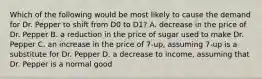 Which of the following would be most likely to cause the demand for Dr. Pepper to shift from D0 to D1? A. decrease in the price of Dr. Pepper B. a reduction in the price of sugar used to make Dr. Pepper C. an increase in the price of 7-up, assuming 7-up is a substitute for Dr. Pepper D. a decrease to income, assuming that Dr. Pepper is a normal good