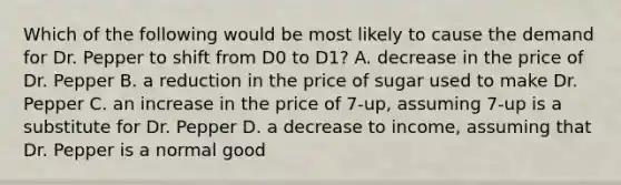 Which of the following would be most likely to cause the demand for Dr. Pepper to shift from D0 to D1? A. decrease in the price of Dr. Pepper B. a reduction in the price of sugar used to make Dr. Pepper C. an increase in the price of 7-up, assuming 7-up is a substitute for Dr. Pepper D. a decrease to income, assuming that Dr. Pepper is a normal good