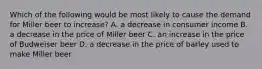 Which of the following would be most likely to cause the demand for Miller beer to increase? A. a decrease in consumer income B. a decrease in the price of Miller beer C. an increase in the price of Budweiser beer D. a decrease in the price of barley used to make Miller beer