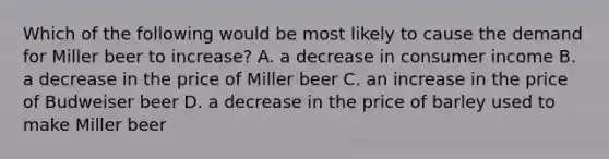 Which of the following would be most likely to cause the demand for Miller beer to increase? A. a decrease in consumer income B. a decrease in the price of Miller beer C. an increase in the price of Budweiser beer D. a decrease in the price of barley used to make Miller beer