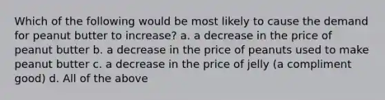 Which of the following would be most likely to cause the demand for peanut butter to increase? a. a decrease in the price of peanut butter b. a decrease in the price of peanuts used to make peanut butter c. a decrease in the price of jelly (a compliment good) d. All of the above