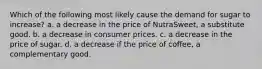 Which of the following most likely cause the demand for sugar to increase? a. a decrease in the price of NutraSweet, a substitute good. b. a decrease in consumer prices. c. a decrease in the price of sugar. d. a decrease if the price of coffee, a complementary good.