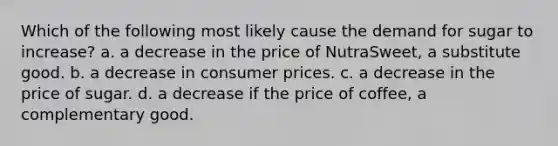 Which of the following most likely cause the demand for sugar to increase? a. a decrease in the price of NutraSweet, a substitute good. b. a decrease in consumer prices. c. a decrease in the price of sugar. d. a decrease if the price of coffee, a complementary good.