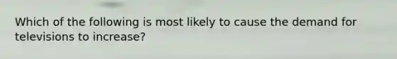 Which of the following is most likely to cause the demand for televisions to increase?