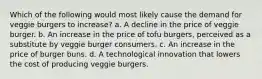 Which of the following would most likely cause the demand for veggie burgers to increase? a. A decline in the price of veggie burger. b. An increase in the price of tofu burgers, perceived as a substitute by veggie burger consumers. c. An increase in the price of burger buns. d. A technological innovation that lowers the cost of producing veggie burgers.