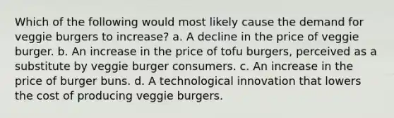 Which of the following would most likely cause the demand for veggie burgers to increase? a. A decline in the price of veggie burger. b. An increase in the price of tofu burgers, perceived as a substitute by veggie burger consumers. c. An increase in the price of burger buns. d. A technological innovation that lowers the cost of producing veggie burgers.