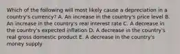 Which of the following will most likely cause a depreciation in a country's currency? A. An increase in the country's price level B. An increase in the country's real interest rate C. A decrease in the country's expected inflation D. A decrease in the country's real gross domestic product E. A decrease in the country's money supply