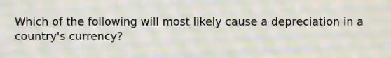 Which of the following will most likely cause a depreciation in a country's currency?