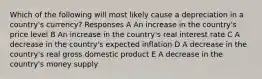 Which of the following will most likely cause a depreciation in a country's currency? Responses A An increase in the country's price level B An increase in the country's real interest rate C A decrease in the country's expected inflation D A decrease in the country's real gross domestic product E A decrease in the country's money supply