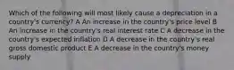 Which of the following will most likely cause a depreciation in a country's currency? A An increase in the country's price level B An increase in the country's real interest rate C A decrease in the country's expected inflation D A decrease in the country's real gross domestic product E A decrease in the country's money supply