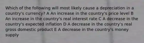 Which of the following will most likely cause a depreciation in a country's currency? A An increase in the country's price level B An increase in the country's real interest rate C A decrease in the country's expected inflation D A decrease in the country's real gross domestic product E A decrease in the country's money supply