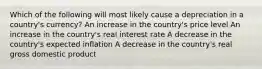 Which of the following will most likely cause a depreciation in a country's currency? An increase in the country's price level An increase in the country's real interest rate A decrease in the country's expected inflation A decrease in the country's real gross domestic product