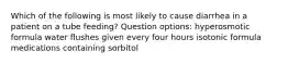 Which of the following is most likely to cause diarrhea in a patient on a tube feeding? Question options: hyperosmotic formula water flushes given every four hours isotonic formula medications containing sorbitol