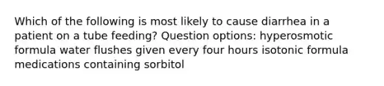 Which of the following is most likely to cause diarrhea in a patient on a tube feeding? Question options: hyperosmotic formula water flushes given every four hours isotonic formula medications containing sorbitol