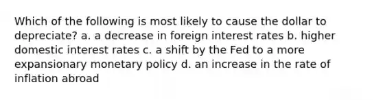 Which of the following is most likely to cause the dollar to depreciate? a. a decrease in foreign interest rates b. higher domestic interest rates c. a shift by the Fed to a more expansionary <a href='https://www.questionai.com/knowledge/kEE0G7Llsx-monetary-policy' class='anchor-knowledge'>monetary policy</a> d. an increase in the rate of inflation abroad