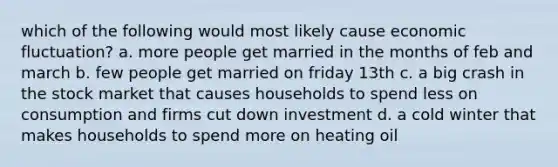 which of the following would most likely cause economic fluctuation? a. more people get married in the months of feb and march b. few people get married on friday 13th c. a big crash in the stock market that causes households to spend less on consumption and firms cut down investment d. a cold winter that makes households to spend more on heating oil