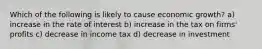 Which of the following is likely to cause economic growth? a) increase in the rate of interest b) increase in the tax on firms' profits c) decrease in income tax d) decrease in investment