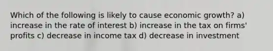 Which of the following is likely to cause economic growth? a) increase in the rate of interest b) increase in the tax on firms' profits c) decrease in income tax d) decrease in investment