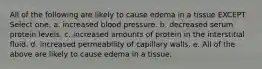 All of the following are likely to cause edema in a tissue EXCEPT Select one: a. increased blood pressure. b. decreased serum protein levels. c. increased amounts of protein in the interstitial fluid. d. increased permeability of capillary walls. e. All of the above are likely to cause edema in a tissue.